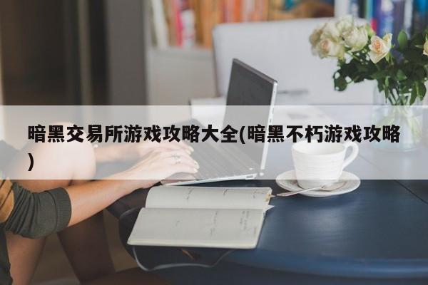 暗黑交易所游戏攻略大全(暗黑不朽游戏攻略)