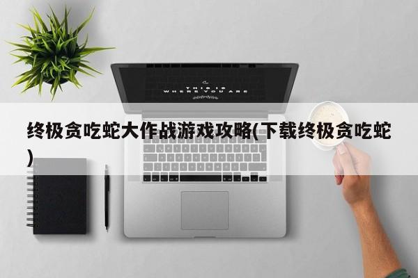 终极贪吃蛇大作战游戏攻略(下载终极贪吃蛇)