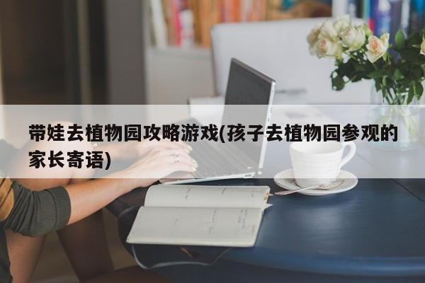 带娃去植物园攻略游戏(孩子去植物园参观的家长寄语)