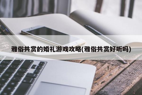 雅俗共赏的婚礼游戏攻略(雅俗共赏好听吗)