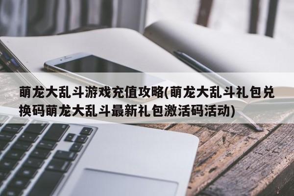 萌龙大乱斗游戏充值攻略(萌龙大乱斗礼包兑换码萌龙大乱斗最新礼包激活码活动)